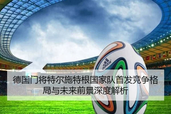 德国门将特尔施特根国家队首发竞争格局与未来前景深度解析