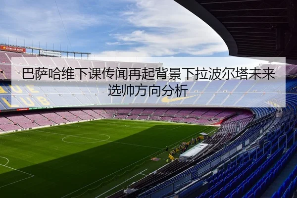 巴萨哈维下课传闻再起背景下拉波尔塔未来选帅方向分析